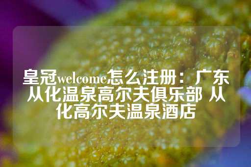 皇冠welcome怎么注册：广东从化温泉高尔夫俱乐部 从化高尔夫温泉酒店-第1张图片-皇冠信用盘出租