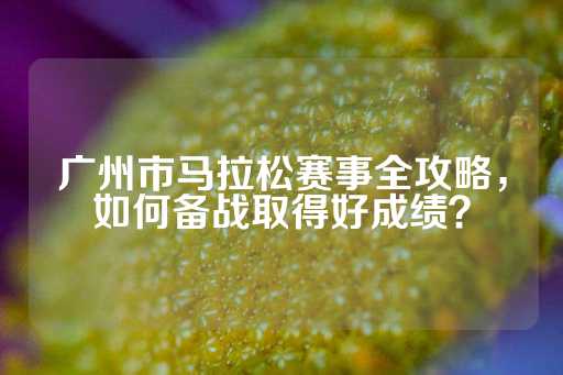 广州市马拉松赛事全攻略，如何备战取得好成绩？