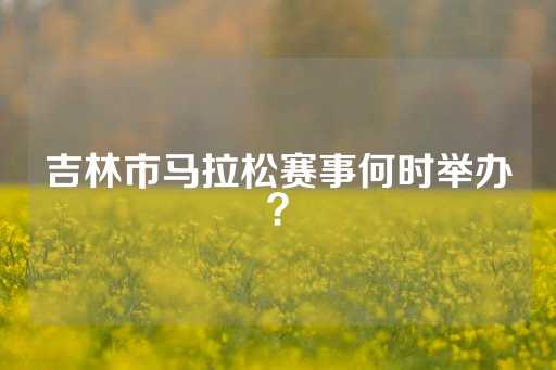 吉林市马拉松赛事何时举办？-第1张图片-皇冠信用盘出租