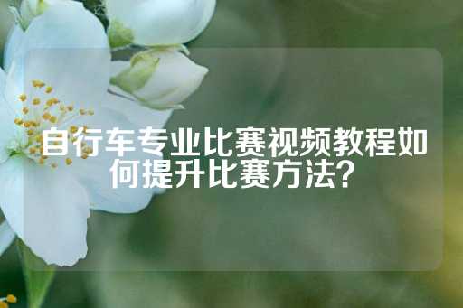 自行车专业比赛视频教程如何提升比赛方法？